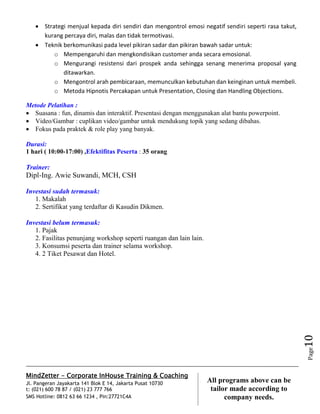 MindZetter - Corporate InHouse Training & Coaching
Jl. Pangeran Jayakarta 141 Blok E 14, Jakarta Pusat 10730
t: (021) 600 78 87 / (021) 23 777 766
SMS Hotline: 0812 63 66 1234 , Pin:27721C4A 10
All programs above can be
tailor made according to
company needs.
Page10
 Strategi menjual kepada diri sendiri dan mengontrol emosi negatif sendiri seperti rasa takut,
kurang percaya diri, malas dan tidak termotivasi.
 Teknik berkomunikasi pada level pikiran sadar dan pikiran bawah sadar untuk:
o Mempengaruhi dan mengkondisikan customer anda secara emosional.
o Mengurangi resistensi dari prospek anda sehingga senang menerima proposal yang
ditawarkan.
o Mengontrol arah pembicaraan, memunculkan kebutuhan dan keinginan untuk membeli.
o Metoda Hipnotis Percakapan untuk Presentation, Closing dan Handling Objections.
Metode Pelatihan :
 Suasana : fun, dinamis dan interaktif. Presentasi dengan menggunakan alat bantu powerpoint.
 Video/Gambar : cuplikan video/gambar untuk mendukung topik yang sedang dibahas.
 Fokus pada praktek & role play yang banyak.
Durasi:
1 hari ( 10:00-17:00) ,Efektifitas Peserta : 35 orang
Trainer:
Dipl-Ing. Awie Suwandi, MCH, CSH
Investasi sudah termasuk:
1. Makalah
2. Sertifikat yang terdaftar di Kasudin Dikmen.
Investasi belum termasuk:
1. Pajak
2. Fasilitas penunjang workshop seperti ruangan dan lain lain.
3. Konsumsi peserta dan trainer selama workshop.
4. 2 Tiket Pesawat dan Hotel.
 