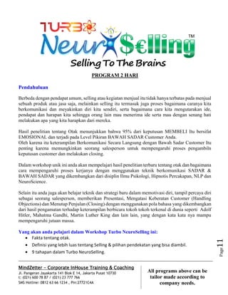MindZetter - Corporate InHouse Training & Coaching
Jl. Pangeran Jayakarta 141 Blok E 14, Jakarta Pusat 10730
t: (021) 600 78 87 / (021) 23 777 766
SMS Hotline: 0812 63 66 1234 , Pin:27721C4A 11
All programs above can be
tailor made according to
company needs.
Page11
PROGRAM 2 HARI
Pendahuluan
Berbeda dengan pendapat umum, selling atau kegiatan menjual itu tidak hanya terbatas pada menjual
sebuah produk atau jasa saja, melainkan selling itu termasuk juga proses bagaimana caranya kita
berkomunikasi dan meyakinkan diri kita sendiri, serta bagaimana cara kita mengutarakan ide,
pendapat dan harapan kita sehingga orang lain mau menerima ide serta mau dengan senang hati
melakukan apa yang kita harapkan dari mereka.
Hasil penelitian tentang Otak menunjukkan bahwa 95% dari keputusan MEMBELI Itu bersifat
EMOSIONAL dan terjadi pada Level Pikiran BAWAH SADAR Customer Anda.
Oleh karena itu keterampilan Berkomunikasi Secara Langsung dengan Bawah Sadar Customer Itu
penting karena memungkinkan seorang salesperson untuk mempengaruhi proses pengambiln
keputusan customer dan melakukan closing.
Dalam workshop unik ini anda akan mempelajari hasil penelitian terbaru tentang otak dan bagaimana
cara mempengaruhi proses kerjanya dengan menggunakan teknik berkomunikasi SADAR &
BAWAH SADAR yang dikembangkan dari disiplin Ilmu Psikologi, Hipnotis Percakapan, NLP dan
NeuroScience.
Selain itu anda juga akan belajar teknik dan strategi baru dalam memotivasi diri, tampil percaya diri
sebagai seorang salesperson, memberikan Presentasi, Mengatasi Keberatan Customer (Handling
Objections) dan Menutup Penjulan (Closing) dengan menggunakan pola bahasa yang dikembangkan
dari hasil pengamatan terhadap keterampilan berbicara tokoh tokoh terkenal di dunia seperti Adolf
Hitler, Mahatma Gandhi, Martin Luther King dan lain lain, yang dengan kata kata nya mampu
mempengaruhi jutaan massa.
Yang akan anda pelajari dalam Workshop Turbo NeuroSelling ini:
 Fakta tentang otak.
 Definisi yang lebih luas tentang Selling & pilihan pendekatan yang bisa diambil.
 9 tahapan dalam Turbo NeuroSelling.
 