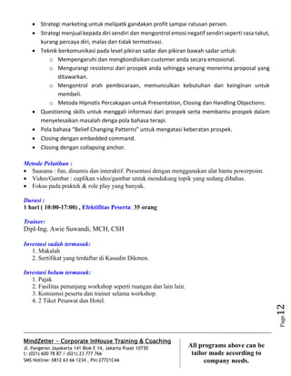 MindZetter - Corporate InHouse Training & Coaching
Jl. Pangeran Jayakarta 141 Blok E 14, Jakarta Pusat 10730
t: (021) 600 78 87 / (021) 23 777 766
SMS Hotline: 0812 63 66 1234 , Pin:27721C4A 12
All programs above can be
tailor made according to
company needs.
Page12
 Strategi marketing untuk melipatk gandakan profit sampai ratusan persen.
 Strategi menjual kepada diri sendiri dan mengontrol emosi negatif sendiri seperti rasa takut,
kurang percaya diri, malas dan tidak termotivasi.
 Teknik berkomunikasi pada level pikiran sadar dan pikiran bawah sadar untuk:
o Mempengaruhi dan mengkondisikan customer anda secara emosional.
o Mengurangi resistensi dari prospek anda sehingga senang menerima proposal yang
ditawarkan.
o Mengontrol arah pembicaraan, memunculkan kebutuhan dan keinginan untuk
membeli.
o Metoda Hipnotis Percakapan untuk Presentation, Closing dan Handling Objections.
 Questioning skills untuk menggali informasi dari prospek serta membantu prospek dalam
menyelesaikan masalah denga pola bahasa terapi.
 Pola bahasa “Belief Changing Patterns” untuk mengatasi keberatan prospek.
 Closing dengan embedded command.
 Closing dengan collapsing anchor.
Metode Pelatihan :
 Suasana : fun, dinamis dan interaktif. Presentasi dengan menggunakan alat bantu powerpoint.
 Video/Gambar : cuplikan video/gambar untuk mendukung topik yang sedang dibahas.
 Fokus pada praktek & role play yang banyak.
Durasi :
1 hari ( 10:00-17:00) , Efektifitas Peserta: 35 orang
Trainer:
Dipl-Ing. Awie Suwandi, MCH, CSH
Investasi sudah termasuk:
1. Makalah
2. Sertifikat yang terdaftar di Kasudin Dikmen.
Investasi belum termasuk:
1. Pajak
2. Fasilitas penunjang workshop seperti ruangan dan lain lain.
3. Konsumsi peserta dan trainer selama workshop.
4. 2 Tiket Pesawat dan Hotel.
 