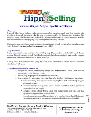 MindZetter - Corporate InHouse Training & Coaching
Jl. Pangeran Jayakarta 141 Blok E 14, Jakarta Pusat 10730
t: (021) 600 78 87 / (021) 23 777 766
SMS Hotline: 0812 63 66 1234 , Pin:27721C4A 13
All programs above can be
tailor made according to
company needs.
Page13
Rahasia Menjual Dengan Hipnotis Percakapan
Pengantar
Menjual tidak hanya terbatas pada proses menawarkan sebuah produk atau jasa tertentu saja,
melainkan termasuk juga proses ketika kita mengutarakan ide ide, harapan dan keinginan kita
sehingga orang lain bisa mengerti maksud kita, mau menerimanya dan dengan suka rela bersedia
melakukan/mengabulkan apa yang yang kita inginkan dari orang tersebut.
Seminar ini akan membahas salah satu aspek terpenting dari sebuah proses selling yang kompleks,
yaitu dari aspek berkomunikasi dan persuasi yang efektif.
Target seminar
Memperkenalkan konsep dasar dari HipnoSelling yang dikembangkan oleh Awie Suwandi dengan
melihat Hipnotis sebagai sebuah Seni Berkomunikasi, baik berkomunikasi secara sadar maupun
berkomunikasi dengan pikiran bawah sadar pelanggan.
Konsep dasar dari berkomunikasi yang efektif ini akan diperkenalkan dalam bentuk permainan,
simulasi dan role play.
Yang akan dibahas dalam seminar ini
o Pengenalan konsep HipnoSelling sebagai seni berkomunikasi ‘Multi Layer” melalui
komunikasi verbal dan non verbal.
o Faktor yang berpengaruh dalam sebuah komunikasi.
o Konsep dasar berkomunkasi yang efektif melalui simulasi, role play dan permainan:
 Simulasi tentang pentingnya komunikasi yang fokus pada kebutuhan pelanggan
(Client Centered).
 Pemberian instruksi yang benar kepada bawah sadar klien melalui permainan
memanjangkan jari tangan.
 Roleplay untuk latihan teknik yang bisa menciptakan rasa suka dan rasa
nyaman pelanggan dalam hitungan detik.
 Permainan yang menunjukkan pentingnya komunikasi yang efektif, bebas dari
asumsi dan pentingnya memperhatikan feedback dari partner bicara kita.
 