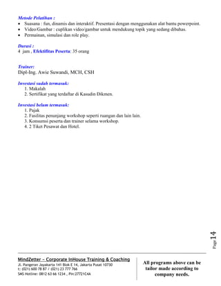 MindZetter - Corporate InHouse Training & Coaching
Jl. Pangeran Jayakarta 141 Blok E 14, Jakarta Pusat 10730
t: (021) 600 78 87 / (021) 23 777 766
SMS Hotline: 0812 63 66 1234 , Pin:27721C4A 14
All programs above can be
tailor made according to
company needs.
Page14
Metode Pelatihan :
 Suasana : fun, dinamis dan interaktif. Presentasi dengan menggunakan alat bantu powerpoint.
 Video/Gambar : cuplikan video/gambar untuk mendukung topik yang sedang dibahas.
 Permainan, simulasi dan role play.
Durasi :
4 jam , Efektifitas Peserta: 35 orang
Trainer:
Dipl-Ing. Awie Suwandi, MCH, CSH
Investasi sudah termasuk:
1. Makalah
2. Sertifikat yang terdaftar di Kasudin Dikmen.
Investasi belum termasuk:
1. Pajak
2. Fasilitas penunjang workshop seperti ruangan dan lain lain.
3. Konsumsi peserta dan trainer selama workshop.
4. 2 Tiket Pesawat dan Hotel.
 