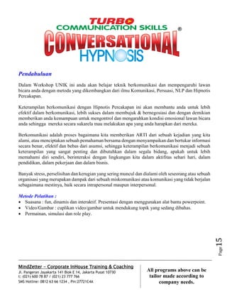 MindZetter - Corporate InHouse Training & Coaching
Jl. Pangeran Jayakarta 141 Blok E 14, Jakarta Pusat 10730
t: (021) 600 78 87 / (021) 23 777 766
SMS Hotline: 0812 63 66 1234 , Pin:27721C4A 15
All programs above can be
tailor made according to
company needs.
Page15
Pendahuluan
Dalam Workshop UNIK ini anda akan belajar teknik berkomunikasi dan mempengaruhi lawan
bicara anda dengan metoda yang dikembangkan dari ilmu Komunikasi, Persuasi, NLP dan Hipnotis
Percakapan.
Keterampilan berkomunikasi dengan Hipnotis Percakapan ini akan membantu anda untuk lebih
efektif dalam berkomunikasi, lebih sukses dalam membujuk & bernegosiasi dan dengan demikian
memberikan anda kemampuan untuk mengontrol dan mengarahkan kondisi emosional lawan bicara
anda sehingga mereka secara sukarela mau melakukan apa yang anda harapkan dari mereka.
Berkomunikasi adalah proses bagaimana kita memberikan ARTI dari sebuah kejadian yang kita
alami, atau menciptakan sebuah pemahaman bersama dengan menyampaikan dan bertukar informasi
secara benar, efektif dan bebas dari asumsi, sehingga keterampilan berkomunikasi menjadi sebuah
keterampilan yang sangat penting dan dibutuhkan dalam segala bidang, apakah untuk lebih
memahami diri sendiri, berinteraksi dengan lingkungan kita dalam aktifitas sehari hari, dalam
pendidikan, dalam pekerjaan dan dalam bisnis.
Banyak stress, perselisihan dan kerugian yang sering muncul dan dialami oleh seseorang atau sebuah
organisasi yang merupakan dampak dari sebuah miskomunikasi atau komunikasi yang tidak berjalan
sebagaimana mestinya, baik secara intrapersonal maupun interpersonal.
Metode Pelatihan :
 Suasana : fun, dinamis dan interaktif. Presentasi dengan menggunakan alat bantu powerpoint.
 Video/Gambar : cuplikan video/gambar untuk mendukung topik yang sedang dibahas.
 Permainan, simulasi dan role play.
 