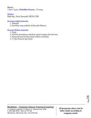 MindZetter - Corporate InHouse Training & Coaching
Jl. Pangeran Jayakarta 141 Blok E 14, Jakarta Pusat 10730
t: (021) 600 78 87 / (021) 23 777 766
SMS Hotline: 0812 63 66 1234 , Pin:27721C4A 16
All programs above can be
tailor made according to
company needs.
Page16
Durasi:
1 hari (7 jam) , Efektifitas Peserta : 35 orang
Trainer:
Dipl-Ing. Awie Suwandi, MCH, CSH
Investasi sudah termasuk:
1. Makalah
2. Sertifikat yang terdaftar di Kasudin Dikmen.
Investasi belum termasuk:
1. Pajak
2. Fasilitas penunjang workshop seperti ruangan dan lain lain.
3. Konsumsi peserta dan trainer selama workshop.
4. 2 Tiket Pesawat dan Hotel.
 