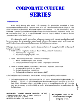 MindZetter - Corporate InHouse Training & Coaching
Jl. Pangeran Jayakarta 141 Blok E 14, Jakarta Pusat 10730
t: (021) 600 78 87 / (021) 23 777 766
SMS Hotline: 0812 63 66 1234 , Pin:27721C4A 17
All programs above can be
tailor made according to
company needs.
Page17
CORPORATE CULTURE
SERIES
Pendahuluan
Hasil survey Gallup pada tahun 2002 terhadap 500 perusahaan terkemuka di dunia
menunjukkan bahwa persentasi karyawan yang aktif dan komitmen menjalankan kebijakan yang
sudah direncanakan perusahaan (kelompok engage) hanya sebesar 17%, 63 % diantaranya adalah
kelompok yang pasif dengan motivasi dan komitmen yang dipengaruhi oleh lingkungan tempat kerja
(kelompok dis-engage) dan 20 % adalah kelompok karyawan yang secara aktif melakukan aktifitas
yang merugikan (actively dis-engage).
Oleh karena itu adalah penting bagi sebuah perusahaan untuk mempertahankan kelompok
karyawan engage dan serta memberi arahan kepada kelompok dis-engange supaya lebih termotivasi
dan lebih komitmen dalam menjalankan strategi dan kebijakan perusahaan.
Beberapa faktor umum yang bisa memicu karyawan kelompok engage berpindah ke kelompok
kategori dis-engage:
1. Tidak tahu apa yang harus dilakukan (Know What), termasuk diantaranya:
a. Kepemimpinan yang buruk.
b. Tujuan dan target yang tidak jelas.
2. Tidak Termotivasi (Know Why) , termasuk diantaranya:
a. Sistim kompensasi yang tidak menarik.
b. Budaya perusahaan (corporate culture) yang negatif dan kronis.
3. Tidak memiliki skills yang dibutuhkan (Know How) , termasuk diantaranya:
a. Skills untuk memotivasi diri sendiri.
b. Skills berkomunikasi yang efektif.
c. Skills untuk menjalankan tugas dengan efektif.
Untuk mengatasi beberapa kendala diatas, berikut ini proposal program yang dianjurkan:
1. Memberikan skills untuk mampu memotivasi diri sendiri dengan menggunakan metoda self
hypnosis (S.H.I.N.E – Self Hypnsois Instant Neuro Empowerment) yang bisa memberikan
hasil dalam waktu yang relatif lebih singkat, dengan menguasai keterampilan self hypnosis,
para peserta mampu memotivasi dirinya sendiri setiap saat dibutuhkan secara konsiten dan
berkelanjutan.
 