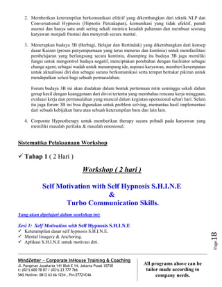 MindZetter - Corporate InHouse Training & Coaching
Jl. Pangeran Jayakarta 141 Blok E 14, Jakarta Pusat 10730
t: (021) 600 78 87 / (021) 23 777 766
SMS Hotline: 0812 63 66 1234 , Pin:27721C4A 18
All programs above can be
tailor made according to
company needs.
Page18
2. Memberikan keterampilan berkomunikasi efektif yang dikembangkan dari teknik NLP dan
Conversational Hypnosis (Hipnotis Percakapan), komunikasi yang tidak efektif, penuh
asumsi dan hanya satu arah sering sekali memicu kesalah pahaman dan membuat seorang
karyawan menjadi frustasi dan menyerah secara mental.
3. Menerapkan budaya 3B (Berbagi, Belajar dan Bertindak) yang dikembangkan dari konsep
dasar Kaizen (proses penyempurnaan yang terus menerus dan kontiniu) untuk memfasilitasi
pembelajaran yang berlangsung secara kontiniu, disamping itu budaya 3B juga memiliki
fungsi untuk mengontrol budaya negatif, menciptakan perubahan dengan fasilitator sebagai
change agent, sebagai wadah untuk menampung ide, aspirasi karyawan, memberi kesempatan
untuk aktualisasi diri dan sebagai sarana berkomunikasi serta tempat bertukar pikiran untuk
mendapatkan solusi bagi sebuah permasalahan.
Forum budaya 3B ini akan diadakan dalam bentuk pertemuan rutin seminggu sekali dalam
group kecil dengan keanggotaan dari divisi tertentu yang membahas rencana kerja mingguan,
evaluasi kerja dan permasalahan yang muncul dalam kegiatan operasional sehari hari. Selain
itu juga forum 3B ini bisa digunakan untuk problem solving, memantau hasil implementasi
dari sebuah kebijakan baru atau sebuah keterampilan baru dan lain lain.
4. Corporate Hypnotherapy untuk memberikan therapy secara pribadi pada karyawan yang
memiliki masalah perilaku & masalah emosional.
Sistematika Pelaksanaan Workshop
 Tahap 1 ( 2 Hari )
Workshop ( 2 hari )
Self Motivation with Self Hypnosis S.H.I.N.E
&
Turbo Communication Skills.
Yang akan dipelajari dalam workshop ini:
Sesi 1: Self Motivation with Self Hypnosis S.H.I.N.E
 Keterampilan dasar self hypnosis S.H.I.N.E.
 Mental Imagery & Anchoring.
 Aplikasi S.H.I.N.E untuk motivasi diri.
 