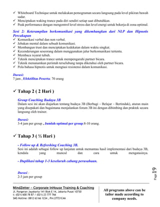 MindZetter - Corporate InHouse Training & Coaching
Jl. Pangeran Jayakarta 141 Blok E 14, Jakarta Pusat 10730
t: (021) 600 78 87 / (021) 23 777 766
SMS Hotline: 0812 63 66 1234 , Pin:27721C4A 19
All programs above can be
tailor made according to
company needs.
Page19
 Whiteboard Technique untuk melakukan pemograman secara langsung pada level pikiran bawah
sadar.
 Menciptakan waking trance pada diri sendiri setiap saat dibutuhkan.
 Peak performance dengan mengontrol level stress dan level energi untuk bekerja di zona optimal.
Sesi 2: Keterampilan berkomunikasi yang dikembangkan dari NLP dan Hipnotis
Percakapan
 Komunikasi verbal dan non verbal.
 Jebakan mental dalam sebuah komunikasi.
 Membangun trust dan menciptakan kedekatan dalam waktu singkat.
 Kecenderungan seseorang dalam menggunakan jalur berkomunikasi tertentu.
 Membaca isyarat tubuh.
 Teknik menciptakan trance untuk mempengaruhi partner bicara.
 Teknik menanamkan perintah terselubung tanpa diketahui oleh partner bicara.
 Pola bahasa hipnotis untuk mengtasi resistensi dalam komunikasi.
Durasi:
7 jam , Efektifitas Peserta: 70 orang
 Tahap 2 ( 2 Hari )
Group Coaching Budaya 3B
Dalam sesi ini akan diajarkan tentang budaya 3B (Berbagi – Belajar – Bertindak), aturan main
yang disepakati dan bagaimana menjalankan forum 3B ini dengan dibimbing dan praktek secara
langsung oleh trainer.
Durasi:
3-4 jam per group , Jumlah optimal per group:8-10 orang.
 Tahap 3 ( ½ Hari )
- Follow up & Refreshing Coaching 3B.
Sesi ini adalah sebagai follow up lanjutan untuk memantau hasil implementasi dari budaya 3B,
kendala yang muncul dan cara untuk mengatasinya.
- Duplikasi tahap 1-3 keseluruh cabang perusahaan.
Durasi :
2-3 jam per group
 
