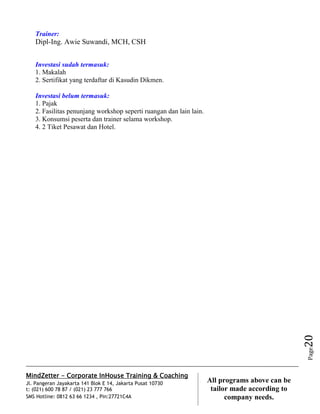 MindZetter - Corporate InHouse Training & Coaching
Jl. Pangeran Jayakarta 141 Blok E 14, Jakarta Pusat 10730
t: (021) 600 78 87 / (021) 23 777 766
SMS Hotline: 0812 63 66 1234 , Pin:27721C4A 20
All programs above can be
tailor made according to
company needs.
Page20
Trainer:
Dipl-Ing. Awie Suwandi, MCH, CSH
Investasi sudah termasuk:
1. Makalah
2. Sertifikat yang terdaftar di Kasudin Dikmen.
Investasi belum termasuk:
1. Pajak
2. Fasilitas penunjang workshop seperti ruangan dan lain lain.
3. Konsumsi peserta dan trainer selama workshop.
4. 2 Tiket Pesawat dan Hotel.
 