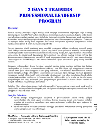 MindZetter - Corporate InHouse Training & Coaching
Jl. Pangeran Jayakarta 141 Blok E 14, Jakarta Pusat 10730
t: (021) 600 78 87 / (021) 23 777 766
SMS Hotline: 0812 63 66 1234 , Pin:27721C4A 21
All programs above can be
tailor made according to
company needs.
Page21
2 Days 2 trainers
PROFESSIONAL LEADERSIP
PROGRAM
Pengantar
Peranan seorang pemimpin sangat penting untuk menjaga keharmonisan lingkungan kerja. Seorang
pemimpin perlu memiliki “kiat” dalam menjalankan peranannya di dalam perusahaan. Ia perlu cerdas dalam
menyelesaikan masalah-masalah yang timbul dan juga perlu memiliki kemampuan untuk membangun
komunikasi interpersonal yang dapat mendorong organisasi yang dipimpinnya mencapai tujuan. Fenomena
di lapangan, bahwa sering suatu organisasi sulit untuk mewujudkan tujuannya. Penyebabnya adalah
ketidaksamaan paham di antara masing-masing individu.
Seorang pemimpin adalah seseorang yang memiliki kemampuan didalam mendorong sejumlah orang
untuk bekerja sama dalam melaksanakan kegiatan yang terarah (mencapai tujuan bersama). Jadi memimpin
tidak hanya sekedar memberi instruksi dan memonitor hasil yang didapat, tapi juga dibutuhkan keterampilan
intrapersonal & interpersonal, keterampilan berkomunikasi yang efektif, creative problem solving dan
kemampuan memberikan coaching yang efektif untuk mampu memotivasi, memberi arah, memberi contoh
dan mengajarkan, memberi support serta memberikan solusi kepada team member yang sedang memiliki
masalah.
Cara-cara berkomunikasi dengan bawahan sangatlah penting untuk menjaga stabilitas dan bahkan
meningkatkan performance perusahaan.Zaman sekarang, kita tidak dapat lagi menggunakan cara-cara
otoriter, tetapi perlu lebih menggunakan cara yang humanistik, yaitu memiliki kemampuan dan metode
dalam menciptakan hype (atmosphere) yang nyaman di lingkungan kerja, sehingga hasil dari pekerjaan
mereka pun menjadi lebih efektif. Motivasi mereka ini datang dari rasa saling menghargai.Teknik-teknik
terapan berkomunikasi masih terus berkembang saat ini, sehingga kita perlu belajar hal baru ini untuk
pengembangan diri yang berdampak pada pengembangan perusahaan.Kekokohan sistem komunikasi
menjadi cikal bakal pengembangan perusahaan.
Pelatihan 2 hari ini membahas konsep Leadership yang efektif sertamemotivasi peserta untuk untuk berpikir
dan bertindak secara profesional dalam pekerjaan, sekaligus membekali peserta dengan communication skills
yang praktis, efektif & street smart.
Manfaat Pelatihan:
• Peserta mampu mengembangkan leadership & professionalisme dalam bekerja dengan
memperhatikan nilai nilai seperti kepedulian, disiplin, tanggung jawab serta loyalitas terhadap
kemajuan & kepentingan perusahaan, serta usaha peningkatan produktifitas yang maksimal &
berkesinambungan.
• Peserta mau keluar dari zona nyamannya sehingga lebih berani berkomitmen terhadap pencapaian
sasaran yang jelas dan yang lebih tinggi.
 