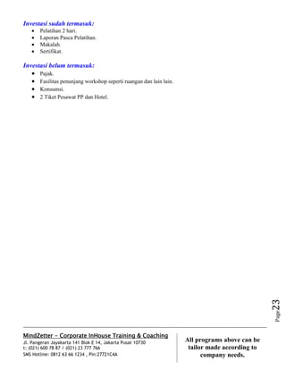 MindZetter - Corporate InHouse Training & Coaching
Jl. Pangeran Jayakarta 141 Blok E 14, Jakarta Pusat 10730
t: (021) 600 78 87 / (021) 23 777 766
SMS Hotline: 0812 63 66 1234 , Pin:27721C4A 23
All programs above can be
tailor made according to
company needs.
Page23
Investasi sudah termasuk:
 Pelatihan 2 hari.
 Laporan Pasca Pelatihan.
 Makalah.
 Sertifikat.
Investasi belum termasuk:
 Pajak.
 Fasilitas penunjang workshop seperti ruangan dan lain lain.
 Konsumsi.
 2 Tiket Pesawat PP dan Hotel.
 