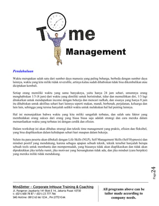 MindZetter - Corporate InHouse Training & Coaching
Jl. Pangeran Jayakarta 141 Blok E 14, Jakarta Pusat 10730
t: (021) 600 78 87 / (021) 23 777 766
SMS Hotline: 0812 63 66 1234 , Pin:27721C4A 24
All programs above can be
tailor made according to
company needs.
Page24
Pendahuluan
Waktu merupakan salah satu dari sumber daya manusia yang paling beharga, berbeda dengan sumber daya
lainnya, waktu yang kita miliki tidak reversible, artinya kalau sudah dihabiskan tidak bisa dikembalikan atau
diciptakan kembali.
Setiap orang memiliki waktu yang sama banyaknya, yaitu hanya 24 jam sehari, umumnya orang
menghabiskan 1/3 (8 jam) dari waktu yang dimiliki untuk beristirahat, tidur dan memulihkan diri, 1/3 lagi
ditukarkan untuk mendapatkan income dengan bekerja dan mencari nafkah, dan sisanya yang hanya 8 jam
itu dihabiskan untuk aktifitas sehari hari lainnya seperti makan, mandi, berbenah, perjalanan, keluarga dan
lain lain, sehingga yang tersisa hanyalah sedikit waktu untuk melakukan hal hal penting lainnya.
Hal ini menunjukkan bahwa waktu yang kita miliki sangatlah terbatas, dan salah satu faktor yang
membedakan orang sukses dari orang yang biasa biasa saja adalah strategi dan cara mereka dalam
memanfaatkan waktu yang terbatas ini dengan cerdik dan efisien.
Dalam workshop ini akan dibahas straregi dan teknik time management yang praktis, efisien dan fleksibel,
yang bisa diaplikasikan dalam kehidupan sehari hari maupun dalam bekerja.
Selain itu para peserta akan dibekali dengan Life Skills (NLP), Self Management Skills (Self Hypnosis) dan
mindset positif yang mendukung, karena sebagus apapun sebuah teknik, teknik tersebut hanyalah berupa
sebuah tools untuk membantu dan mempermudah, yang biasanya tidak akan diaplikasikan dan tidak akan
dipraktekkan jika terlalu rumit, jika motivasi yang bersangkutan tidak ada, dan jika mindset (cara berpikir)
yang mereka miliki tidak mendukung.
 