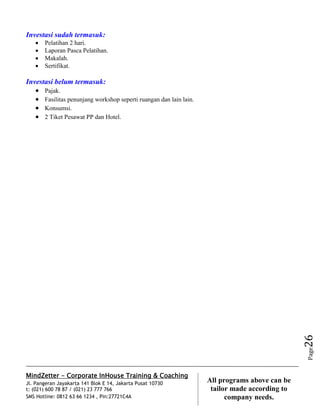 MindZetter - Corporate InHouse Training & Coaching
Jl. Pangeran Jayakarta 141 Blok E 14, Jakarta Pusat 10730
t: (021) 600 78 87 / (021) 23 777 766
SMS Hotline: 0812 63 66 1234 , Pin:27721C4A 26
All programs above can be
tailor made according to
company needs.
Page26
Investasi sudah termasuk:
 Pelatihan 2 hari.
 Laporan Pasca Pelatihan.
 Makalah.
 Sertifikat.
Investasi belum termasuk:
 Pajak.
 Fasilitas penunjang workshop seperti ruangan dan lain lain.
 Konsumsi.
 2 Tiket Pesawat PP dan Hotel.
 