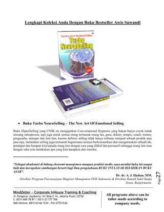 MindZetter - Corporate InHouse Training & Coaching
Jl. Pangeran Jayakarta 141 Blok E 14, Jakarta Pusat 10730
t: (021) 600 78 87 / (021) 23 777 766
SMS Hotline: 0812 63 66 1234 , Pin:27721C4A 27
All programs above can be
tailor made according to
company needs.
Page27
Lengkapi Koleksi Anda Dengan Buku Bestseller Awie Suwandi
 Buku Turbo NeuroSelling – The New Art Of Emotional Selling
Buku HipnoSelling yang UNIK ini mengajarkan Conversational Hypnosis yang bukan hanya cocok untuk
seorang salesperson, tapi juga untuk semua orang termasuk orang tua, guru, dokter, terapis, coach, trainer,
pengusaha, manajer dan lain lain, karena definisi selling tidak hanya terbatas menjual sebuah produk atau
jasa saja, melainkan selling juga termasuk bagaimana caranya berkomunikasi dan mengutarakan sebuah ide,
pendapat dan harapan kita kepada orang lain dengan cara yang efektif dan persuasif sehingga orang lain mau
dengan suka rela melakukan apa yang kita harapkan dari mereka.
==============================
“Sebagai akademisi di bidang ekonomi-manajemen maupun praktisi medis, saya menilai buku ini sangat
baik dan merupakan sumbangan berarti bagi ilmu pengetahuan.BUKU INI LAYAK DIJADIKAN BUKU
AJAR”.
Dr. dr. A. J. Djohan, MM.
Direktur Program Pascasarjana Magister Manajemen STIE Indonesia & Direktur Rumah Sakit Suaka
Insan, Banjarmasin.
 