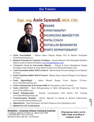 MindZetter - Corporate InHouse Training & Coaching
Jl. Pangeran Jayakarta 141 Blok E 14, Jakarta Pusat 10730
t: (021) 600 78 87 / (021) 23 777 766
SMS Hotline: 0812 63 66 1234 , Pin:27721C4A 29
All programs above can be
tailor made according to
company needs.
Page29
 Turbo NeuroSelling® – Rahasia Sukses Menjual Dengan NLP & Hipnotis Percakapan
(TurboNeuroSelling.com ).
 Hypnosis Protection for Corporate Frontliners – Proteksi Hipnotis Untuk Menangkal Kejahatan
Hipnotis untuk Frontliners Perusahaan (www.ProteksiHipnotis.com).
 X-Trance®: Covert & Conversation Hipnotis – Rahasia & Kuasa Menghipnotis Dengan
Percakapan Tanpa Disadari & Tanpa Induksi Formal (www.HipnotisPercakapan.com).
 Turbo Presentation Skills® With X-Trance® - Rahasia Sukses Presentasi Dengan Covert Hipnotis
X-Trance.
 Turbo Negotiation Skills® With X-Trance® - Rahasia Sukses Negosiasi Dengan Covert Hipnotis
X-Trance.
 Turbo HipnoSelling® - Sukses Menjual Dengan Covert Hipnotis X-Trance.
(www.TurboHipnoSelling.com).
 Turbo Communication & Persuasian Skills for Telemarketers with X-Trance®.
 Turbo S.H.I.N.E® - Mind ReProgramming & Habits ReEngineering with Self Hypnosis
(www.Turbo-SHINE.com).
 Mental ReEngineering® - Personal Transformation With Holistic Self Coaching
(www.MentalReEngineering.net).
 TranceFormation Healing® - Holistic Approach To Healing & Spiritual Empowerment
(www.TranceFormation-Healing.com).
 HipnoSports® - Peak Performance with Sports Hypnosis (www.HipnoSports.com).
 Qhabits® for Life Tranformation.
Our Trainers
 