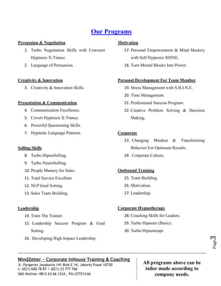 MindZetter - Corporate InHouse Training & Coaching
Jl. Pangeran Jayakarta 141 Blok E 14, Jakarta Pusat 10730
t: (021) 600 78 87 / (021) 23 777 766
SMS Hotline: 0812 63 66 1234 , Pin:27721C4A 3
All programs above can be
tailor made according to
company needs.
Page3
Our Programs
Persuasion & Negotiation
1. Turbo Negotiation Skills with Conveert
Hypnosis X-Trance.
2. Language of Persuasion.
Creativity & Innovation
3. Creativity & Innovation Skills.
Presentation & Communication
4. Communication Excellence.
5. Covert Hypnosis X-Trance.
6. Powerful Questioning Skills.
7. Hypnotic Language Patterns.
Selling Skills
8. Turbo HipnoSelling.
9. Turbo NeuroSelling.
10. People Mastery for Sales.
11. Total Service Excellent.
12. NLP Goal Setting.
13. Sales Team Building.
Leadership
14. Train The Trainer.
15. Leadership Success Program & Goal
Setting.
16. Developing High Impact Leadership.
Motivation
17. Personal Empowerment & Mind Mastery
with Self Hypnosis SHINE.
18. Turn Mental Blocks Into Power.
Personal Development For Team Member
19. Stress Management with S.H.I.N.E.
20. Time Management.
21. Professional Success Program.
22. Creative Problem Solving & Decision
Making.
Corporate
23. Changing Mindset & Transforming
Behavior For Optimum Results.
24. Corporate Culture.
Outbound Training
25. Team Building.
26. Motivation.
27. Leadership.
Corporate Hypnotherapy
28. Coaching Skills for Leaders.
29. Turbo Hipnotis (Basic).
30. Turbo Hipnoterapi.
 