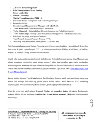 MindZetter - Corporate InHouse Training & Coaching
Jl. Pangeran Jayakarta 141 Blok E 14, Jakarta Pusat 10730
t: (021) 600 78 87 / (021) 23 777 766
SMS Hotline: 0812 63 66 1234 , Pin:27721C4A 30
All programs above can be
tailor made according to
company needs.
Page30
 Advanced Time Management.
 Pain Management & Neuro Healing.
 Neuro Leadership.
 Service Leadership.
 Matrix TranceFormation ( MTF ) ®
 Personal & People Management with Mental Engineering®.
 Personality Selling.
 Stress & Anger Management for Managers with S.H.I.N.E®.
 Turbo Motivation - Turn Mental Blocks Into Power.
 Turbo Hipnotis® – Rahasia Belajar Hipnotis Instant (www.TurboHipnotis.com).
 Turbo Hipnoterapi – Strategi Cepat Belajar Hypnotherapy (www.TurboHipnoterapi.com).
 Emotional Recycling for (Hypno)Therapists.
 TranzWorks® Associate Trainers Training (TTT).
 Workshop Pain Management with Hypnosis (Akreditasi IDI).
Awie Suwandi adalah seorang Trainer, Hypnotherapist, Unconscious MindZetter, Mental Coach, Bestselling
Bookwriter & Sports Hypnotherapist (T.H.U.M.B.S) dengan spesialisasi dibidang Mind Mastery, Coaching,
Inspirasi & Mindset, Selling, Komunikasi dan Persuasi.
Setelah lulus kuliah di Jerman dan kembali ke Indonesia, Awie aktif sebagai seorang Sales Manager pada
sebuah perusahaan engineering untuk industri selama 5 tahun dan kemudian secara rutin memberikan
pelatihan hipnotis, workshop selling & inhouse training di Jakarta dan kota kota lainnya di Indonesia melalui
TranzWorks Institute dan MindZetter Training yang didirikannya sejak tahun 2004 (www.TranzWorks.com
& www.MindZetter.com).
Sampai saat ini alumnus TranzWorks Institute dan MindZetter Training sudah mencapai ribuan orang yang
berasal dari berbagai latar belakang profesi seperti trainer, dokter, polisi, Direktur, HRD, marketing
eksekutif, guru, pebisnis mlm dan pebisnis asuransi, praktisi pengobatan alternatif dll.
Selain itu Awie juga aktif sebagai Hypnosis Trainer di komunitas dokter di Jakarta, Banjarmasin,
Makasar, Medan dll, dan mendapat akreditasi dari Ikatan Dokter Indonesia (IDI) untuk beberapa modul
pelatihannya.
 