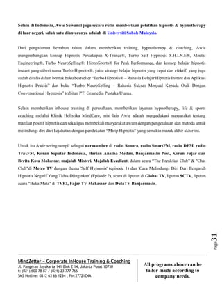 MindZetter - Corporate InHouse Training & Coaching
Jl. Pangeran Jayakarta 141 Blok E 14, Jakarta Pusat 10730
t: (021) 600 78 87 / (021) 23 777 766
SMS Hotline: 0812 63 66 1234 , Pin:27721C4A 31
All programs above can be
tailor made according to
company needs.
Page31
Selain di Indonesia, Awie Suwandi juga secara rutin memberikan pelatihan hipnotis & hypnotherapy
di luar negeri, salah satu diantaranya adalah di Universiti Sabah Malaysia.
Dari pengalaman bertahun tahun dalam memberikan training, hypnotherapy & coaching, Awie
mengembangkan konsep Hipnotis Percakapan X-Trance®, Turbo Self Hypnosis S.H.I.N.E®, Mental
Engineering®, Turbo NeuroSelling®, HipnoSports® for Peak Performance, dan konsep belajar hipnotis
instant yang diberi nama Turbo Hipnotis®, yaitu strategi belajar hipnotis yang cepat dan efektif, yang juga
sudah ditulis dalam bentuk buku bestseller “Turbo Hipnotis® – Rahasia Belajar Hipnotis Instant dan Aplikasi
Hipnotis Praktis” dan buku “Turbo NeuroSelling – Rahasia Sukses Menjual Kepada Otak Dengan
Conversational Hypnosis” terbitan PT. Gramedia Pustaka Utama.
Selain memberikan inhouse training di perusahaan, memberikan layanan hypnotherapy, life & sports
coaching melalui Klinik Holistika MindCare, misi lain Awie adalah mengedukasi masyarakat tentang
manfaat positif hipnotis dan sekaligus membekali masyarakat awam dengan pengetahuan dan metoda untuk
melindungi diri dari kejahatan dengan pendekatan “Mirip Hipnotis” yang semakin marak akhir akhir ini.
Untuk itu Awie sering tampil sebagai narasumber di radio Sonora, radio SmartFM, radio DFM, radio
TraxFM, Koran Seputar Indonesia, Harian Analisa Medan, Banjarmasin Post, Koran Fajar dan
Berita Kota Makassar, majalah Misteri, Majalah Excellent, dalam acara “The Breakfast Club” & "Chat
Club"di Metro TV dengan thema 'Self Hypnosis' (episode 1) dan 'Cara Melindungi Diri Dari Pengaruh
Hipnotis Negatif Yang Tidak Diinginkan' (Episode 2), acara di liputan di Global TV, liputan SCTV, liputan
acara "Buka Mata" di TVRI, Fajar TV Makassar dan DutaTV Banjarmasin.
 