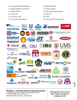 MindZetter - Corporate InHouse Training & Coaching
Jl. Pangeran Jayakarta 141 Blok E 14, Jakarta Pusat 10730
t: (021) 600 78 87 / (021) 23 777 766
SMS Hotline: 0812 63 66 1234 , Pin:27721C4A 5
All programs above can be
tailor made according to
company needs.
Page5
54. Persatuan Sepak Bola Makassar.
55. Majelis Buddhayana Indonesia.
56. Sekber PMVBI.
57. Lions Club.
58. Universitas IBII.
59. Universiti Sabah Malaysia.
60. GKI Kalimalang.
61. GKI Samanhudi.
62. GKI Gunsa (Gunung Sahari).
63. Metro TV
64. TVRI
65. Team Sigi SCTV dan lain lain.
 