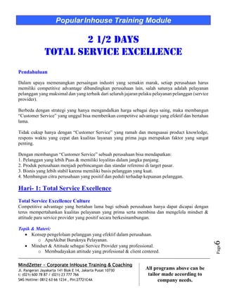 MindZetter - Corporate InHouse Training & Coaching
Jl. Pangeran Jayakarta 141 Blok E 14, Jakarta Pusat 10730
t: (021) 600 78 87 / (021) 23 777 766
SMS Hotline: 0812 63 66 1234 , Pin:27721C4A 6
All programs above can be
tailor made according to
company needs.
Page6
PopularInhouse Training Module
2 1/2 Days
Total Service Excellence
Pendahuluan
Dalam upaya memenangkan persaingan industri yang semakin marak, setiap perusahaan harus
memiliki competitive advantage dibandingkan perusahaan lain, salah satunya adalah pelayanan
pelanggan yang maksimal dan yang terbaik dari seluruh jajaran pelaku pelayanan pelanggan (service
provider).
Berbeda dengan strategi yang hanya mengandalkan harga sebagai daya saing, maka membangun
“Customer Service” yang unggul bisa memberikan competitve advantage yang efektif dan bertahan
lama.
Tidak cukup hanya dengan “Customer Service” yang ramah dan menguasai product knowledge,
respons waktu yang cepat dan kualitas layanan yang prima juga merupakan faktor yang sangat
penting.
Dengan membangun “Customer Service” sebuah perusahaan bisa mendapatkan:
1. Pelanggan yang lebih Puas & memiliki loyalitas dalam jangka panjang.
2. Produk perusahaan menjadi perbincangan dan standar referensi di target pasar.
3. Bisnis yang lebih stabil karena memiliki basis pelanggan yang kuat.
4. Membangun citra perusahaan yang positif dan peduli terhadap kepuasan pelanggan.
Hari- 1: Total Service Excellence
Total Service Excellence Culture
Competitive advantage yang bertahan lama bagi sebuah perusahaan hanya dapat dicapai dengan
terus mempertahankan kualitas pelayanan yang prima serta membina dan mengelola mindset &
attitude para service provider yang positif secara berkesinambungan.
Topik & Materi:
 Konsep pengelolaan pelanggan yang efektif dalam perusahaan.
o ApaAkibat Buruknya Pelayanan.
 Mindset & Attitude sebagai Service Provider yang professional.
o Membudayakan attitude yang profesional & client centered.
 