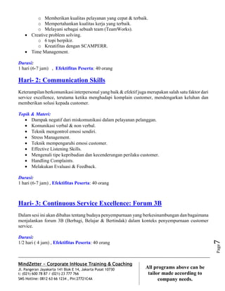 MindZetter - Corporate InHouse Training & Coaching
Jl. Pangeran Jayakarta 141 Blok E 14, Jakarta Pusat 10730
t: (021) 600 78 87 / (021) 23 777 766
SMS Hotline: 0812 63 66 1234 , Pin:27721C4A 7
All programs above can be
tailor made according to
company needs.
Page7
o Memberikan kualitas pelayanan yang cepat & terbaik.
o Mempertahankan kualitas kerja yang terbaik.
o Melayani sebagai sebuah team (TeamWorks).
 Creative problem solving.
o 6 topi berpikir.
o Kreatifitas dengan SCAMPERR.
 Time Management.
Durasi:
1 hari (6-7 jam) , Efektifitas Peserta: 40 orang
Hari- 2: Communication Skills
Keterampilan berkomunikasi interpersonal yang baik & efektif juga merupakan salah satu faktor dari
service excellence, terutama ketika menghadapi komplain customer, mendengarkan keluhan dan
memberikan solusi kepada customer.
Topik & Materi:
 Dampak negatif dari miskomunikasi dalam pelayanan pelanggan.
 Komunikasi verbal & non verbal.
 Teknik mengontrol emosi sendiri.
 Stress Management.
 Teknik mempengaruhi emosi customer.
 Effective Listening Skills.
 Mengenali tipe kepribadian dan kecenderungan perilaku customer.
 Handling Complaints.
 Melakukan Evaluasi & Feedback.
Durasi:
1 hari (6-7 jam) , Efektifitas Peserta: 40 orang
Hari- 3: Continuous Service Excellence: Forum 3B
Dalam sesi ini akan dibahas tentang budaya penyempurnaan yang berkesinambungan dan bagaimana
menjalankan forum 3B (Berbagi, Belajar & Bertindak) dalam konteks penyempurnaan customer
service.
Durasi:
1/2 hari ( 4 jam) , Efektifitas Peserta: 40 orang
 