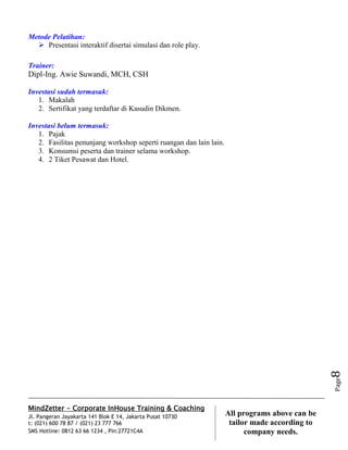 MindZetter - Corporate InHouse Training & Coaching
Jl. Pangeran Jayakarta 141 Blok E 14, Jakarta Pusat 10730
t: (021) 600 78 87 / (021) 23 777 766
SMS Hotline: 0812 63 66 1234 , Pin:27721C4A 8
All programs above can be
tailor made according to
company needs.
Page8
Metode Pelatihan:
 Presentasi interaktif disertai simulasi dan role play.
Trainer:
Dipl-Ing. Awie Suwandi, MCH, CSH
Investasi sudah termasuk:
1. Makalah
2. Sertifikat yang terdaftar di Kasudin Dikmen.
Investasi belum termasuk:
1. Pajak
2. Fasilitas penunjang workshop seperti ruangan dan lain lain.
3. Konsumsi peserta dan trainer selama workshop.
4. 2 Tiket Pesawat dan Hotel.
 