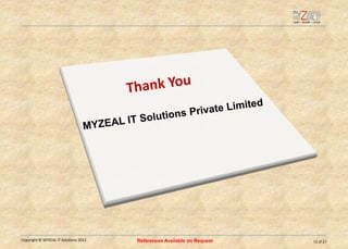 Our experience and team

  Industry Verticals
                                 12%                                      Portal Development
                                             22%
                            6%                                            Real Estate
                8%
                                                                          Senior Living
                                                   15%
                                                                          Health Care - US
                  18%
                                                                          Education / Academics
                                              9%
                                       10%
                                                                          Investment Companies
                                                                          Insurance - US
                                                                          Others



   Resource Allocation
                                                               14%   4%
              Microsoft
                                                                                          52%
              Open Source
                                                         30%
              Mobile Apps
              Oracle, Java, J2EE (Others)




       Certified Professionals like MCP, MCSD and Red Hat Professionals etc…
Copyright © MYZEAL IT Solutions 2011                                                              12 of 24
 