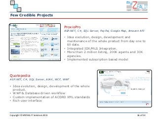 Few Credible Projects


                                       ProxioPro
                                       ASP.NET, C#, SQL Server, PayPal, Google Map, Amazon API

                                       • Idea evolution, design, development and
                                         maintenance of the whole product from day one to
                                         till date.
                                       • Integrated IDX/MLS Integration.
                                       • More than 2 million listing, 200K agents and 30K
                                         agencies.
                                       • Implemented subscription based model




Quotepedia
ASP.NET, C#, SQL Server, AJAX, WCF, WWF

• Idea evolution, design, development of the whole
  product.
• WWF & Database driven workflow
• Custom implementation of ACORD XML standards
• Rich user interface



Copyright © MYZEAL IT Solutions 2011                                                     16 of 24
 