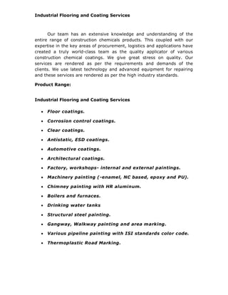 Industrial Flooring and Coating Services
Our team has an extensive knowledge and understanding of the
entire range of construction chemicals products. This coupled with our
expertise in the key areas of procurement, logistics and applications have
created a truly world-class team as the quality applicator of various
construction chemical coatings. We give great stress on quality. Our
services are rendered as per the requirements and demands of the
clients. We use latest technology and advanced equipment for repairing
and these services are rendered as per the high industry standards.
Product Range:
Industrial Flooring and Coating Services
 Floor coatings.
 Corrosion control coatings.
 Clear coatings.
 Antistatic, ESD coatings.
 Automotive coatings.
 Architectural coatings.
 Factory, workshops- internal and external paintings.
 Machinery painting (-enamel, NC based, epoxy and PU).
 Chimney painting with HR aluminum.
 Boilers and furnaces.
 Drinking water tanks
 Structural steel painting.
 Gangway, Walkway painting and area marking.
 Various pipeline painting with ISI standards color code.
 Thermoplastic Road Marking.
 