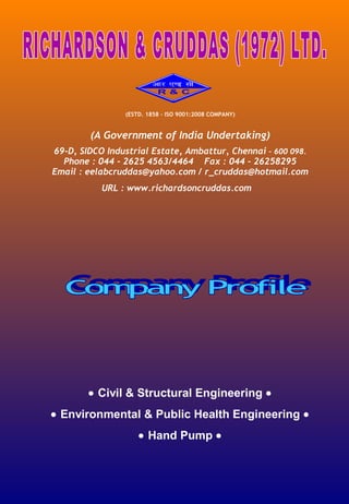 (ESTD. 1858 – ISO 9001:2008 COMPANY)

(A Government of India Undertaking)
69-D, SIDCO Industrial Estate, Ambattur, Chennai – 600 098.
Phone : 044 - 2625 4563/4464 Fax : 044 – 26258295
Email : eelabcruddas@yahoo.com / r_cruddas@hotmail.com
URL : www.richardsoncruddas.com

 

 
 

• Civil & Structural Engineering •
• Environmental & Public Health Engineering •
• Hand Pump •

 