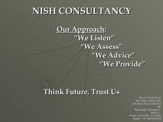 NISH CONSULTANCY
    Our Approach:
        “We Listen”
          “We Assess”
             “We Advice”
               “We Provide”


 Think Future, Trust Us
                                  No.41/75,2nd Floor,
                               Woc Road, 20th Cross,
                            20th Main Rd,2nd Blk,Woc
                                                  Rd,
                              Rajajinagar, Bangalore -
                                             560010
                          Phone: 23122288, 23123282
                             Mobile : +91-9845625458
 