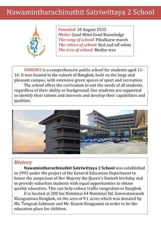 Nawamintharachinuthit Satriwittaya 2 School 
Founded: 10 August 2535 
Motto: Good Mind Good Knowledge 
The song of school: Pikulkaew march 
The colors of school: Red and off-white 
The tree of school: Medlar tree 
NMRSW2 is a comprehensive public school for students aged 11- 
16. It was located in the suburb of Bangkok, built on the large and 
pleasant campus, with extensive green spaces of sport and recreation. 
The school offers the curriculum to suit the needs of all students, 
regardless of their ability or background. Our students are supported 
to identify their talents and interests and develop their capabilities and 
qualities. 
History 
Nawamintharachinuthit Satriwittaya 2 School was established 
in 1992 under the project of the General Education Department to 
honor the auspicious of Her Majesty the Queen’s Sixtieth birthday and 
to provide suburban students with equal opportunities to obtain 
quality education. This can help reduce traffic congestion in Bangkok. 
It is located at 200 Soi Nimitmai 64 Nimitmai Rd. Samwatawanok 
Klongsamwa Bangkok, on the area of 9.1 acres which was donated by 
Ms. Tongsuk Suktoom and Mr. Kasem Kongsamsi in order to be the 
education place for children. 
 