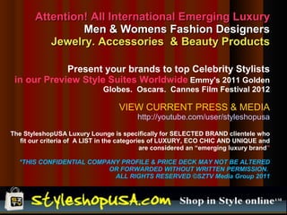 Attention! All International Emerging Luxury
                 Men & Womens Fashion Designers
           Jewelry. Accessories & Beauty Products

             Present your brands to top Celebrity Stylists
 in our Preview Style Suites Worldwide Emmy's 2011 Golden
                              Globes. Oscars. Cannes Film Festival 2012

                                    VIEW CURRENT PRESS & MEDIA
                                          http://youtube.com/user/styleshopusa

The StyleshopUSA Luxury Lounge is specifically for SELECTED BRAND clientele who
   fit our criteria of A LIST in the categories of LUXURY, ECO CHIC AND UNIQUE and
                                             are considered an “emerging luxury brand”

  *THIS CONFIDENTIAL COMPANY PROFILE & PRICE DECK MAY NOT BE ALTERED
                          OR FORWARDED WITHOUT WRITTEN PERMISSION.
                           ALL RIGHTS RESERVED ©SZTV Media Group 2011
 
