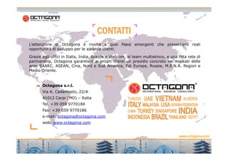 CCCCOOOONNNNTTTTAAAATTTTTTTTIIII 
L’attenzione di Octagona è rivolta a quei Paesi emergenti che presentano reali 
opportunità di sviluppo per le aziende clienti. 
Grazie agli uffici in Italia, India, Brasile e Vietnam, al team multietnico, e una fitta rete di 
partnership, Octagona garantisce ai propri clienti un presidio concreto nei mercati delle 
aree SAARC, ASEAN, Cina, Nord e Sud America, Est Europa, Russia, M.E.N.A. Region e 
Medio Oriente. 
www.octagona.com 
1111111100000000 
Octagona s.r.l. 
Via A. Cadamosto, 22/A 
41012 Carpi (MO) – Italia 
Tel. +39 059 9770184 
Fax: +39 059 9770186 
e-mail: octagona@octagona.com 
web: www.octagona.com 
10 
