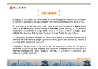 CCCCHHHHIIII SSSSIIIIAAAAMMMMOOOO 
Octagona è una realtà di consulenza e servizi integrata composta da un team 
di partner e professionisti specializzati nell'internazionalizzazione di impresa. 
Si caratterizza per la sua struttura in Italia e sedi dirette estere in India (area 
SAARC), Brasile (area MERCOSUR) e Vietnam (area ASEAN) e una serie di 
importanti collaborazioni negli Stati Uniti e in aree a forte sviluppo quali 
ASEAN, Nord Africa, Est Europa, Turchia, Emirati Arabi, Russia e Cina. 
www.octagona.com 
2 
2 
E' in grado di assistere imprese ed istituzioni italiane e straniere desiderose di 
attivare ed estendere la propria presenza multi-paese con servizi su misura a 
seconda delle specifiche esigenze. 
L’impegno, la passione e la dedizione al lavoro da parte di Octagona, 
permette di garantire alle imprese che vogliono intraprendere un percorso di 
internazionalizzazione delle proprie attività, il supporto necessario per 
ottenere risultati concreti. 
 