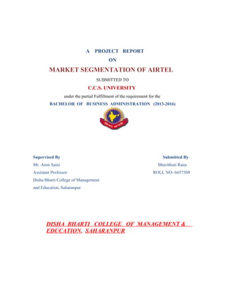 A PROJECT REPORT
ON
MARKET SEGMENTATION OF AIRTEL
SUBMITTED TO
C.C.S. UNIVERSITY
under the partial Fulfillment of the requirement for the
BACHELOR OF BUSINESS ADMINISTRATION (2013-2016)
Supervised By Submitted By
Mr. Amit Saini Bhavbhuti Rana
Assistant Professor ROLL NO- 6657508
Disha Bharti College of Management
and Education, Saharanpur
DISHA BHARTI COLLEGE OF MANAGEMENT &
EDUCATION, SAHARANPUR
 