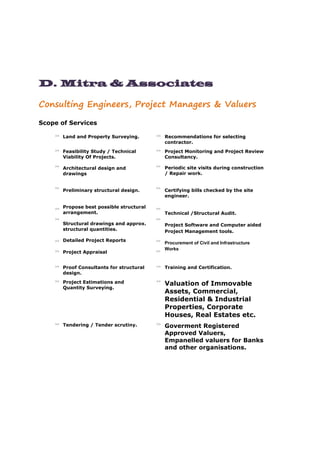 D. Mitra & Associates
Consulting Engineers, Project Managers & Valuers
Scope of Services
>> Land and Property Surveying. >> Recommendations for selecting
contractor.
>>
>>
>>
>>
>>
>>
>>
Feasibility Study / Technical
Viability Of Projects.
Architectural design and
drawings
Preliminary structural design.
Propose best possible structural
arrangement.
Structural drawings and approx.
structural quantities.
Detailed Project Reports
Project Appraisal
>>
>>
>>
>>
>>
>>
>>
Project Monitoring and Project Review
Consultancy.
Periodic site visits during construction
/ Repair work.
Certifying bills checked by the site
engineer.
Technical /Structural Audit.
Project Software and Computer aided
Project Management tools.
Procurement of Civil and Infrastructure
Works
>> Proof Consultants for structural
design.
>> Training and Certification.
>> Project Estimations and
Quantity Surveying.
>>
Valuation of Immovable
Assets, Commercial,
Residential & Industrial
Properties, Corporate
Houses, Real Estates etc.
>> Tendering / Tender scrutiny. >>
Goverment Registered
Approved Valuers,
Empanelled valuers for Banks
and other organisations.
 