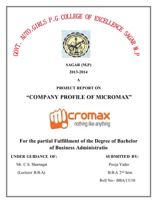 SAGAR (M.P)
2013-2014
A
PROJECT REPORT ON
“COMPANY PROFILE OF MICROMAX”
For the partial Fulfillment of the Degree of Bachelor
of Business Administratio
UNDER GUIDANCE OF: SUBMITTED BY:
Mr. C.S. Sharnagat Pooja Yadav
(Lecturer B.B.A) B.B.A 2nd Sem
Roll No:- BBA/13/10
 
