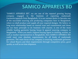 “SAMICO APPARELS BD”, we are one of the reputed growing buying
company engaged in the business of exporting readymade
Garments/apparels from Bangladesh. It is our earnest desire to become one
of the successful sourcing and producing companies here in Bangladesh,
where we shall produce and supply all your required designs. We believe in
long term relationship based on mutual trust and commitment and those
are our basic principle to do business with anyone. is one of the most
reliable leading garments buying house & apparel sourcing company in
Bangladesh.. When you need a Apparel buying Agent in clothing, textiles, as
well as market representatives in Bangladesh, then SAMICO APPARELS BD
could meet your absolute requirements for all kinds of readymade
garments. The main focus of our company is sourcing readymade garments
for valued Buyers and their requirements through competitive price, good
quality as well as on time shipment.
 