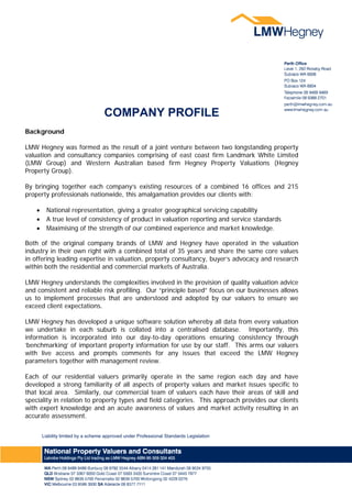 COMPANY PROFILE
                                                                	
Background

LMW Hegney was formed as the result of a joint venture between two longstanding property
valuation and consultancy companies comprising of east coast firm Landmark White Limited
(LMW Group) and Western Australian based firm Hegney Property Valuations (Hegney
Property Group).

By bringing together each company’s existing resources of a combined 16 offices and 215
property professionals nationwide, this amalgamation provides our clients with:

         National representation, giving a greater geographical servicing capability
         A true level of consistency of product in valuation reporting and service standards
         Maximising of the strength of our combined experience and market knowledge.

Both of the original company brands of LMW and Hegney have operated in the valuation
industry in their own right with a combined total of 35 years and share the same core values
in offering leading expertise in valuation, property consultancy, buyer’s advocacy and research
within both the residential and commercial markets of Australia.

LMW Hegney understands the complexities involved in the provision of quality valuation advice
and consistent and reliable risk profiling. Our “principle based” focus on our businesses allows
us to implement processes that are understood and adopted by our valuers to ensure we
exceed client expectations.

LMW Hegney has developed a unique software solution whereby all data from every valuation
we undertake in each suburb is collated into a centralised database. Importantly, this
information is incorporated into our day-to-day operations ensuring consistency through
‘benchmarking’ of important property information for use by our staff. This arms our valuers
with live access and prompts comments for any issues that exceed the LMW Hegney
parameters together with management review.

Each of our residential valuers primarily operate in the same region each day and have
developed a strong familiarity of all aspects of property values and market issues specific to
that local area. Similarly, our commercial team of valuers each have their areas of skill and
speciality in relation to property types and field categories. This approach provides our clients
with expert knowledge and an acute awareness of values and market activity resulting in an
accurate assessment.


        Liability limited by a scheme approved under Professional Standards Legislation
 