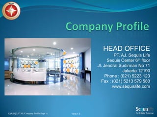 SQA/SQC/STAE/Company Profile/Sept 12
HEAD OFFICE
PT. AJ. Sequis Life
Sequis Center 6th floor
Jl. Jendral Sudirman No 71
Jakarta 12190
Phone : (021) 5223 123
Fax : (021) 5213 579 580
www.sequislife.com
Versi.1.0
 