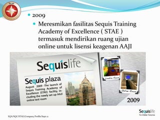 SQA/SQC/STAE/Company Profile/Sept 12
 2009
 Meresmikan fasilitas Sequis Training
Academy of Excellence ( STAE )
termasuk mendirikan ruang ujian
online untuk lisensi keagenan AAJI
 