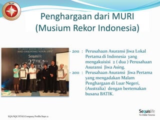 SQA/SQC/STAE/Company Profile/Sept 12
- 2011 : Perusahaan Asuransi Jiwa Lokal
Pertama di Indonesia yang
mengakuisisi 2 ( dua ) Perusahaan
Asuransi Jiwa Asing.
- 2011 : Perusahaan Asuransi Jiwa Pertama
yang mengadakan Malam
Penghargaan di Luar Negeri,
(Australia) dengan bertemakan
busana BATIK.
Penghargaan dari MURI
(Musium Rekor Indonesia)
 