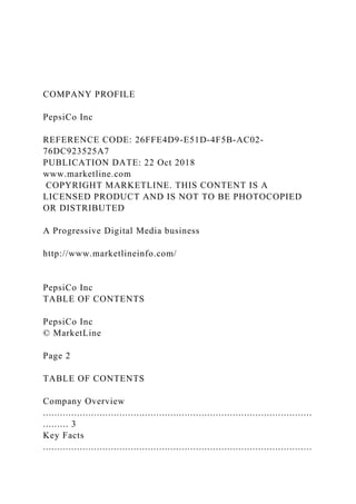 COMPANY PROFILE
PepsiCo Inc
REFERENCE CODE: 26FFE4D9-E51D-4F5B-AC02-
76DC923525A7
PUBLICATION DATE: 22 Oct 2018
www.marketline.com
COPYRIGHT MARKETLINE. THIS CONTENT IS A
LICENSED PRODUCT AND IS NOT TO BE PHOTOCOPIED
OR DISTRIBUTED
A Progressive Digital Media business
http://www.marketlineinfo.com/
PepsiCo Inc
TABLE OF CONTENTS
PepsiCo Inc
© MarketLine
Page 2
TABLE OF CONTENTS
Company Overview
...............................................................................................
......... 3
Key Facts
...............................................................................................
 