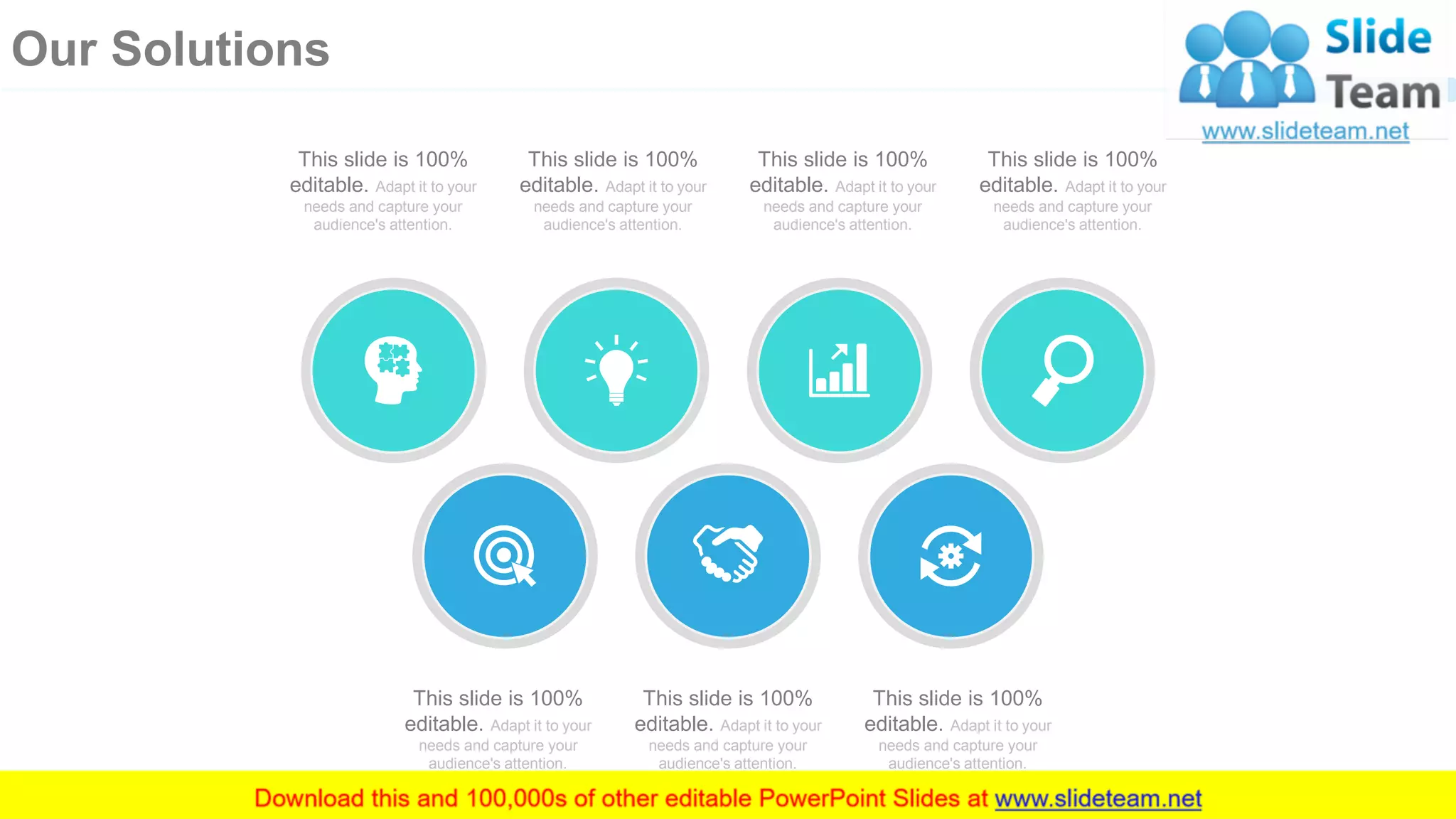 This slide is 100%
editable. Adapt it to your
needs and capture your
audience's attention.
This slide is 100%
editable. Adapt it to your
needs and capture your
audience's attention.
This slide is 100%
editable. Adapt it to your
needs and capture your
audience's attention.
This slide is 100%
editable. Adapt it to your
needs and capture your
audience's attention.
This slide is 100%
editable. Adapt it to your
needs and capture your
audience's attention.
This slide is 100%
editable. Adapt it to your
needs and capture your
audience's attention.
This slide is 100%
editable. Adapt it to your
needs and capture your
audience's attention.
17
Our Solutions
 