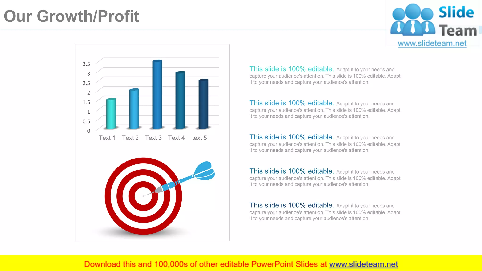 This slide is 100% editable. Adapt it to your needs and
capture your audience's attention. This slide is 100% editable. Adapt
it to your needs and capture your audience's attention.
This slide is 100% editable. Adapt it to your needs and
capture your audience's attention. This slide is 100% editable. Adapt
it to your needs and capture your audience's attention.
This slide is 100% editable. Adapt it to your needs and
capture your audience's attention. This slide is 100% editable. Adapt
it to your needs and capture your audience's attention.
This slide is 100% editable. Adapt it to your needs and
capture your audience's attention. This slide is 100% editable. Adapt
it to your needs and capture your audience's attention.
This slide is 100% editable. Adapt it to your needs and
capture your audience's attention. This slide is 100% editable. Adapt
it to your needs and capture your audience's attention.
0
0.5
1
1.5
2
2.5
3
3.5
Text 1 Text 2 Text 3 Text 4 text 5
25
Our Growth/Profit
 