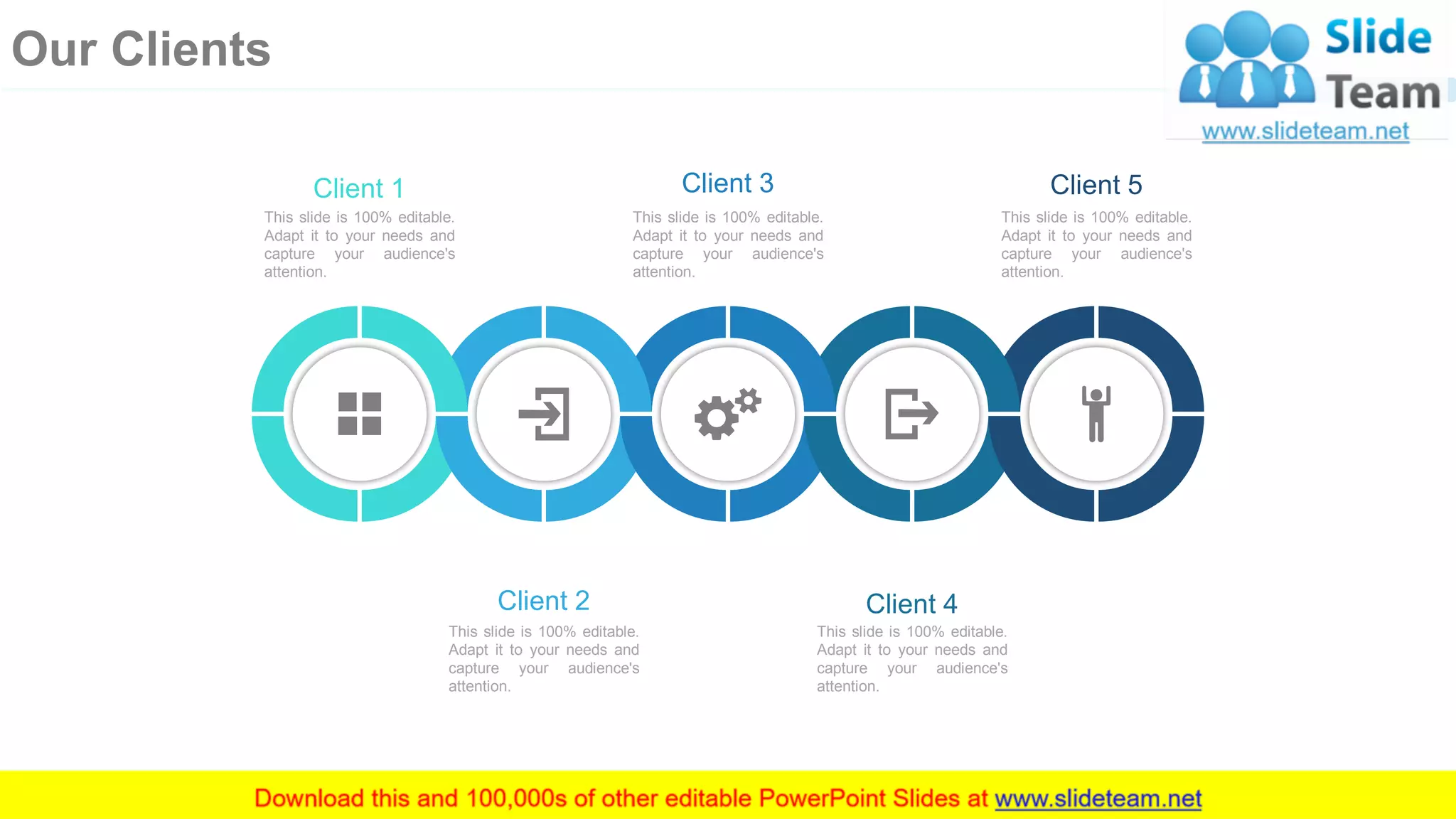 Client 1
This slide is 100% editable.
Adapt it to your needs and
capture your audience's
attention.
Client 3
This slide is 100% editable.
Adapt it to your needs and
capture your audience's
attention.
Client 5
This slide is 100% editable.
Adapt it to your needs and
capture your audience's
attention.
Client 4
This slide is 100% editable.
Adapt it to your needs and
capture your audience's
attention.
Client 2
This slide is 100% editable.
Adapt it to your needs and
capture your audience's
attention.
27
Our Clients
 