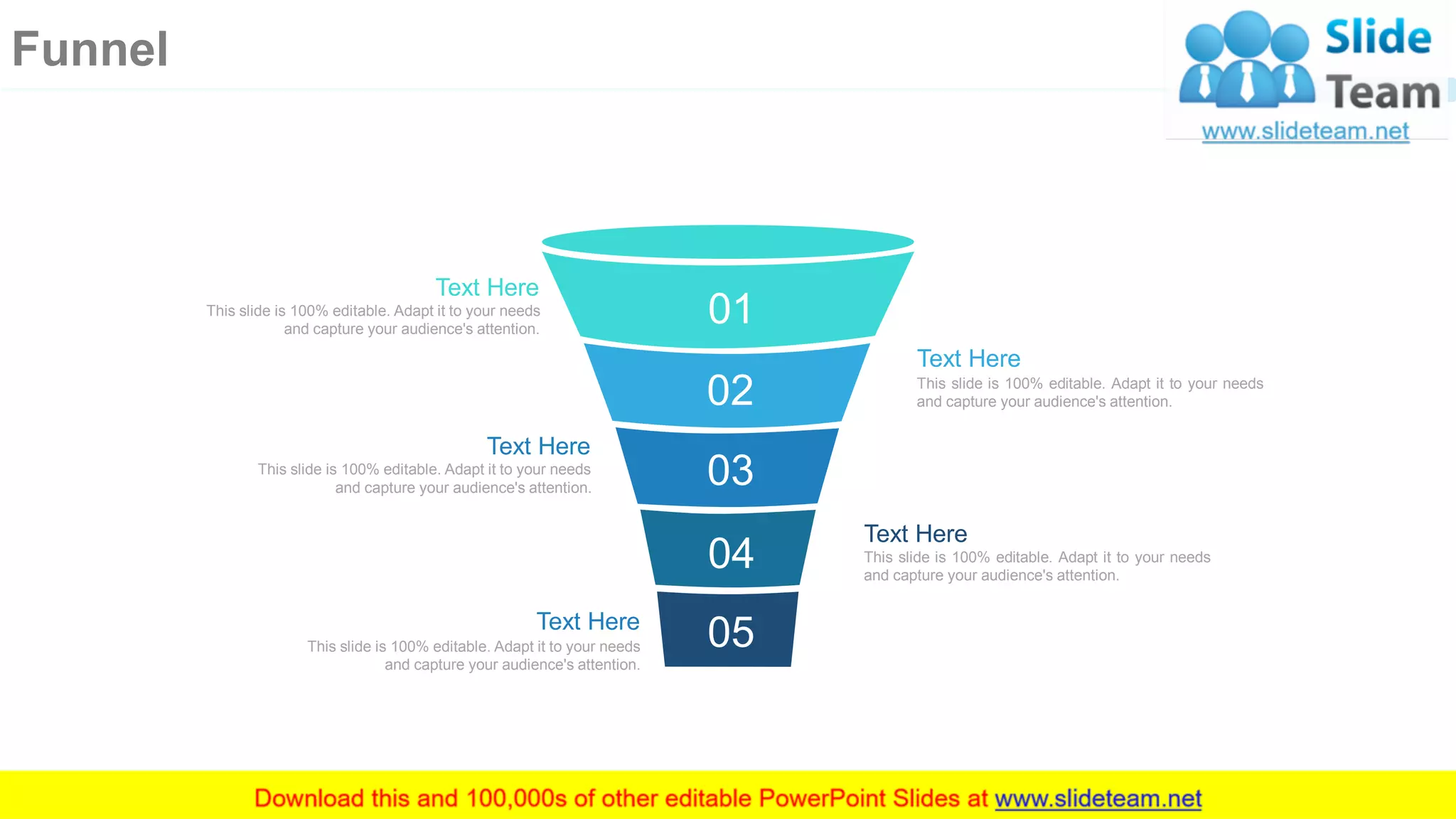 Text Here
This slide is 100% editable. Adapt it to your needs
and capture your audience's attention.
Text Here
This slide is 100% editable. Adapt it to your needs
and capture your audience's attention.
Text Here
This slide is 100% editable. Adapt it to your needs
and capture your audience's attention.
Text Here
This slide is 100% editable. Adapt it to your needs
and capture your audience's attention.
Text Here
This slide is 100% editable. Adapt it to your needs
and capture your audience's attention.
01
02
03
04
05
58
Funnel
 