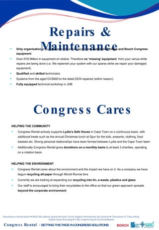 Repairs & Maintenance Only organisation  in Sub-Saharan Africa that repairs and  maintains Phillips and Bosch Congress equipment .  Over R16 Million in equipment on shelve: Therefore   no ‘missing’ equipment   from your venue while repairs are being done (i.e. We replenish your system with our spares while we repair your damaged equipment) Qualified  and  skilled  technicians Systems from the aged CCS600 to the latest DCN repaired (within reason) Fully equipped  technical workshop in JHB Congress Cares HELPING THE COMMUNITY Congress Rental actively supports  Lydia’s Safe House  in Cape Town on a continuous basis, with additional treats such as the annual Christmas lunch at Spur for the kids, presents, clothing, food baskets etc. Strong personal relationships have been formed between Lydia and the Cape Town team Additionally Congress Rental gives  donations on a monthly basis  to at least 3 charities, operating on a rotation basis HELPING THE ENVIRONMENT Congress Rental cares about the environment and the impact we have on it. As a company we have begun  recycling all paper  through Mondi Ronnie bins Currently we are looking at expanding our  recycling into tin, e-waste, plastics and glass Our staff is encouraged to bring their recyclables to the office so that our green approach spreads  beyond the corporate environment 