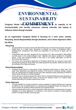 ENVIRONMENTAL SUSTAINABILITY COMMITMENT Congress Rental has fully committed to doing all in its capacity to be environmentally and socially conscious, starting internally and hoping to influence others through example.  As an organisation Congress Rental is focusing on 3 main areas, namely; Recycling, Social Responsibility through donations, and a Green Approach within the office. Recycling Congress Rental is actively involved with Mondi Recycling and sends through paper and paper-based items in a batch basis. Donations to Hospice are made in accordance with a predetermined arrangement with Mondi and dependant on the amount of paper sent for recycling.  A designated area has been assigned for the recycling of tin, glass and plastics. Recyclables are then given to the under-privileged ‘trash’ collectors who search dustbins for recyclable goods. In this way Congress Rental is also able to be socially responsible, as well as environmentally conscious. The repairs and maintenance department of Congress Rental has for numerous years been reusing and recycling as much of the more dated equipment as possible. Waste-not want-not is the mentality of our repair technicians. Social Responsibility Congress Rental has for a long period of time supported Lydia’s Home in Cape Town. The Cape Town department has treated the children of the home to Christmas outings, clothes, food, etc. Sponsorship for building aid has even been attained through advertising on behalf of Lydia’s Home through our monthly newsletter Up and above our continued support for Lydia’s Home, Congress Rental also gives donations to numerous other charities each month. To be fair the company works on a rotation basis, thereby alternating the charities supported per month. Green Approach Through greeNFO on Congress Rental’s monthly newsletter, Congress Rental aims to educate its clients on how to become green on a personal and professional basis. By doing this, we hope to extend our greening influence beyond just Congress Rental.  Congress Rental also hopes to extend awareness further through its advertisements and green message on its email signatures. It is planned, in the future, to include an active greening section in Congress Rental’s upcoming blog. 