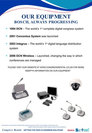 OUR EQUIPMENT BOSCH, ALWAYS PROGRESSING 1994 DCN  – The world’s 1 st  complete digital congress system 2001 Concentus System  was launched 2003 Integrus  – The world’s 1 st  digital language distribution system 2006 DCN Wireless  – Launched, changing the way in which conferences are managed PLEASE VISIT OUR WEBSITE AT WWW.CONGRESSRENTAL.CO.ZA FOR MORE INDEPTH INFORMATION ON OUR EQUIPMENT 