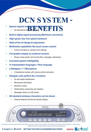 DCN SYSTEM - BENEFITS Speech signals transmitted in digital format No disturbance from cell phones Built-in digital signal processing (Bitstream converters) High speed, loss free optical backbone State of the art design & ergonomics Multimedia capabilities like touch screen control Control microphone, voting & room settings Full graphic display on audience screens Shows voting results, who has the floor, messages, attendance Increased speech intelligibility 31 Interpretation languages + floor language 2 Delegates -> 1 Microphone 2 Headphone sockets with volume control connection Delegate units perform ALL functions ID card reader identification Microphone information Electronic voting Parliamentary voting (Yes, No, Abstain) Messages shown on LCD screen All standard windows characters can be shown Channel selector & Channel indicator display 